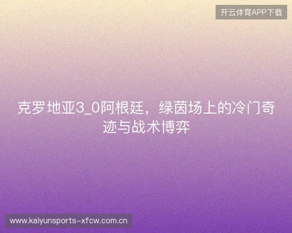 克罗地亚3_0阿根廷，绿茵场上的冷门奇迹与战术博弈